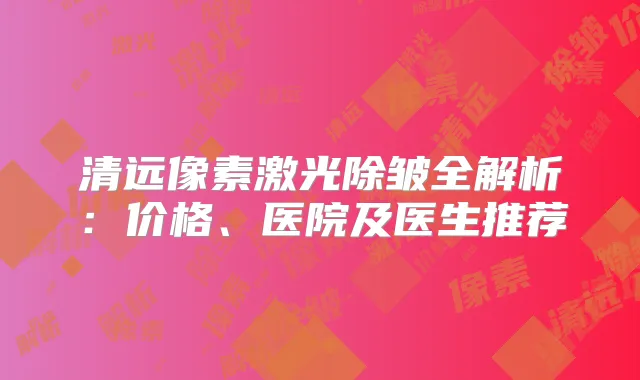 清远像素激光除皱全解析:价格、医院及医生推荐