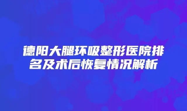 德阳大腿环吸整形医院排名及术后恢复情况解析