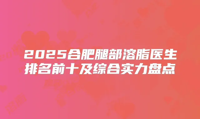 2025合肥腿部溶脂医生排名前十及综合实力盘点