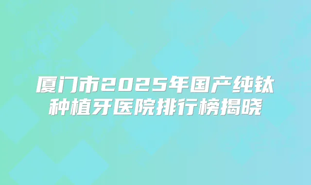 厦门市2025年国产纯钛种植牙医院排行榜揭晓
