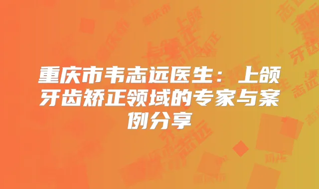 重庆市韦志远医生：上颌牙齿矫正领域的专家与案例分享
