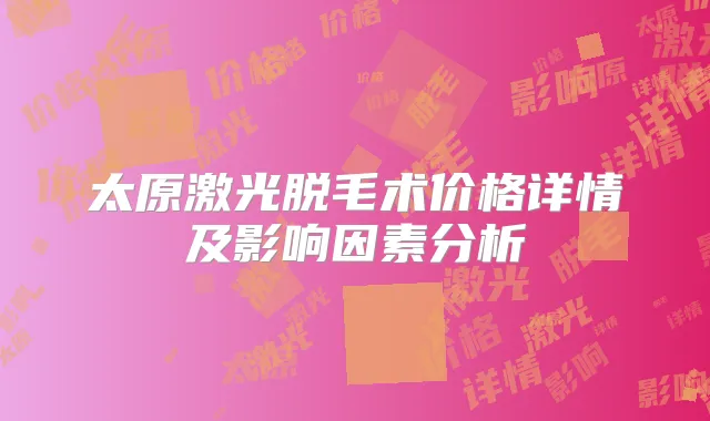 太原激光脱毛术价格详情及影响因素分析