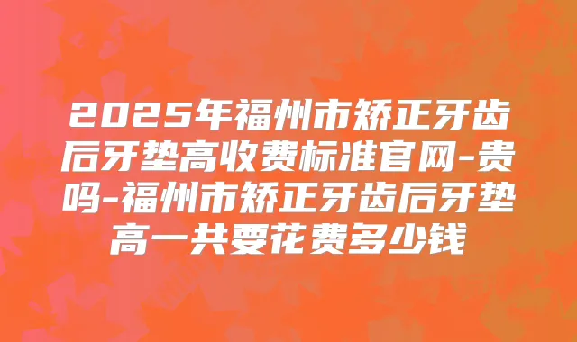 2025年福州市矫正牙齿后牙垫高收费标准官网-贵吗-福州市矫正牙齿后牙垫高一共要花费多少钱
