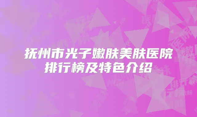 抚州市光子嫩肤美肤医院排行榜及特色介绍