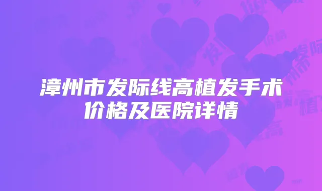 漳州市发际线高植发手术价格及医院详情