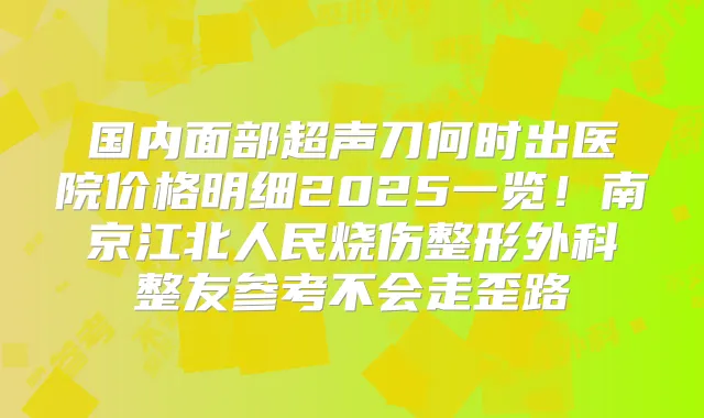 国内面部超声刀何时出医院价格明细2025一览！南京江北人民烧伤整形外科整友参考不会走歪路