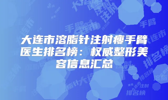 大连市溶脂针注射瘦手臂医生排名榜:整形美容信息汇总