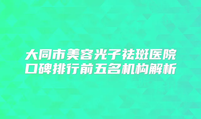 大同市美容光子祛斑医院口碑排行前五名机构解析