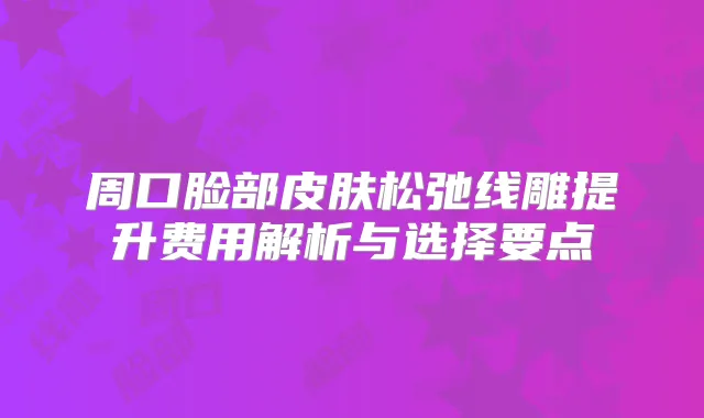 周口脸部皮肤松弛线雕提升费用解析与选择要点