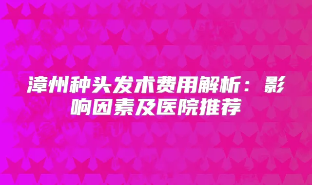 漳州种头发术费用解析：影响因素及医院推荐