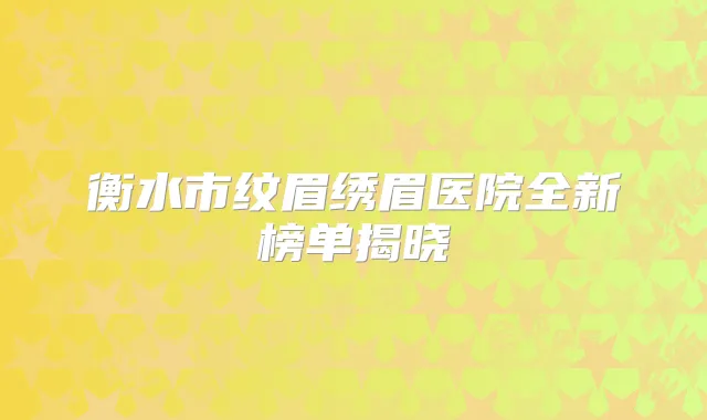 衡水市纹眉绣眉医院全新榜单揭晓