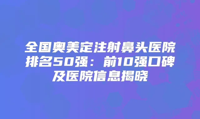 全国奥美定注射鼻头医院排名50强：前10强口碑及医院信息揭晓