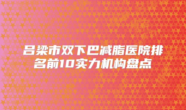 吕梁市双下巴减脂医院排名前10实力机构盘点