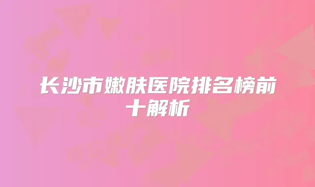 长沙市嫩肤医院排名榜前十解析