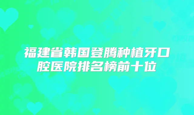 福建省韩国登腾种植牙口腔医院排名榜前十位