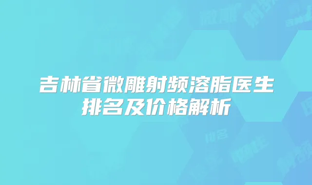 吉林省微雕射频溶脂医生排名及价格解析