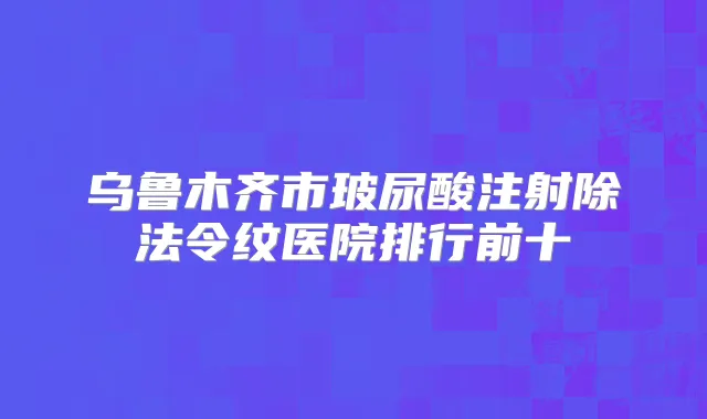乌鲁木齐市玻尿酸注射除法令纹医院排行前十