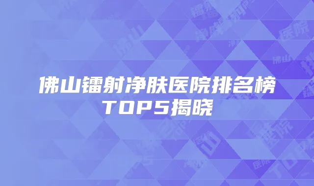 佛山镭射净肤医院排名榜TOP5揭晓