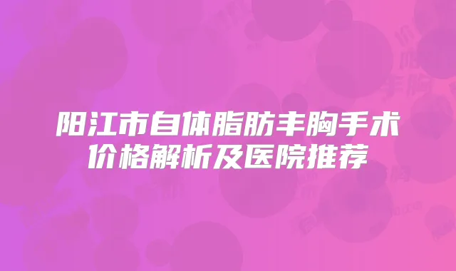 阳江市自体脂肪丰胸手术价格解析及医院推荐