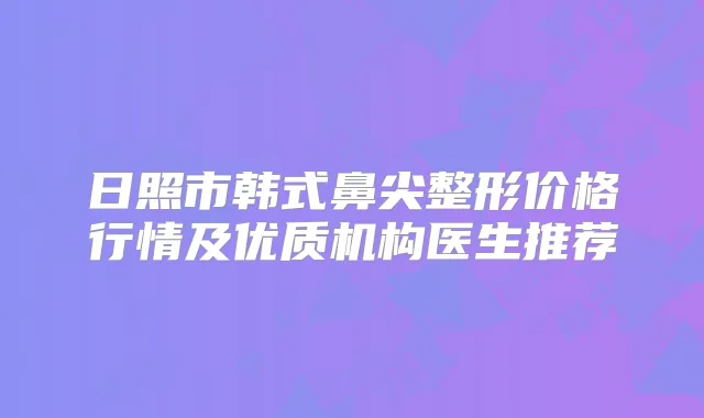 日照市韩式鼻尖整形价格行情及优质机构医生推荐