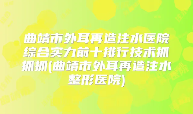 曲靖市外耳再造注水医院综合实力前十排行技术抓抓抓(曲靖市外耳再造注水整形医院)