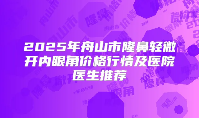 2025年舟山市隆鼻轻微开内眼角价格行情及医院医生推荐