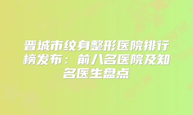 晋城市纹身整形医院排行榜发布:前八名医院及知名医生盘点