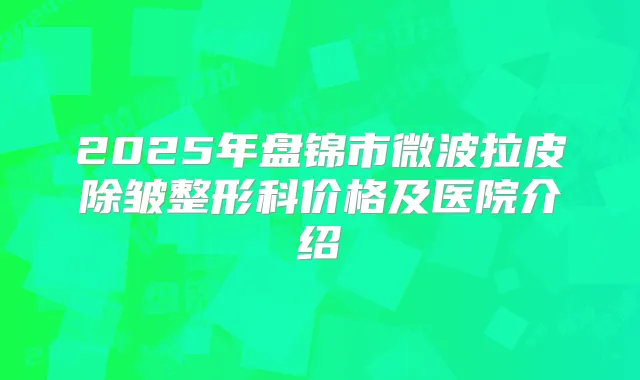 2025年盘锦市微波拉皮除皱整形科价格及医院介绍