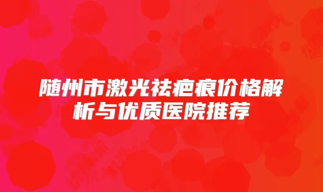 随州市激光祛疤痕价格解析与优质医院推荐