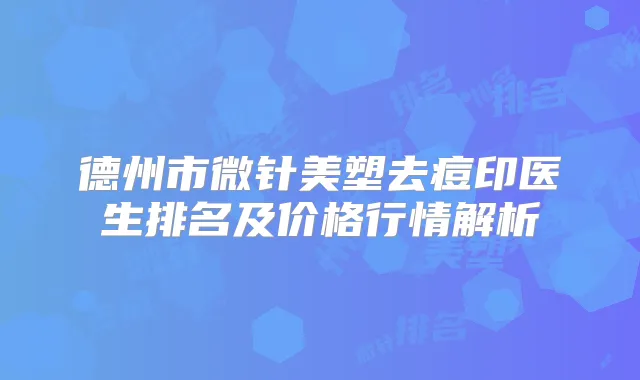 德州市微针美塑去痘印医生排名及价格行情解析