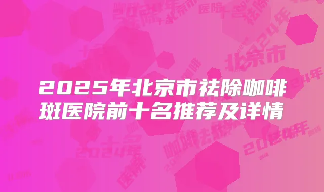2025年北京市祛除咖啡斑医院前十名推荐及详情