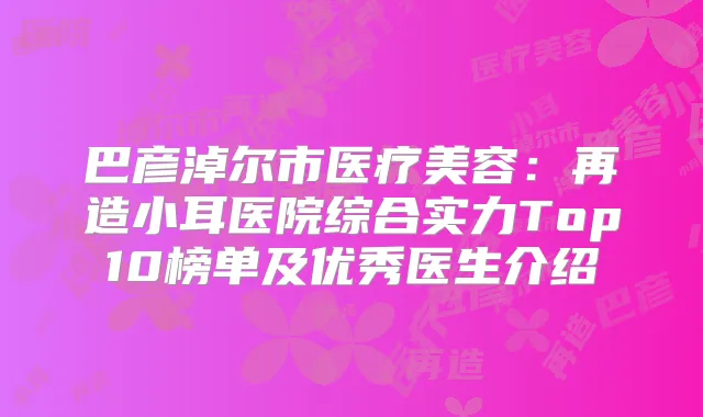 巴彦淖尔市医疗美容：再造小耳医院综合实力Top10榜单及优秀医生介绍