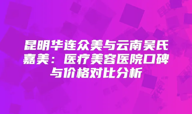 昆明华连众美与云南吴氏嘉美:医疗美容医院口碑与价格对比分析
