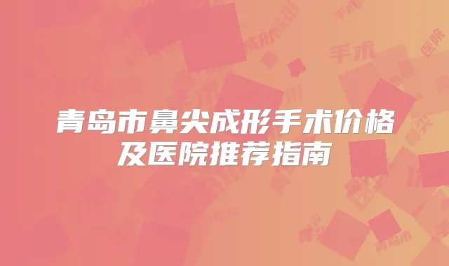 青岛市鼻尖成形手术价格及医院推荐指南