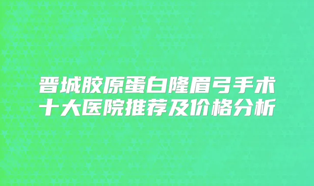 晋城胶原蛋白隆眉弓手术十大医院推荐及价格分析