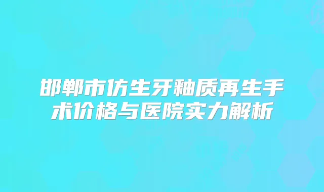 邯郸市仿生牙釉质再生手术价格与医院实力解析