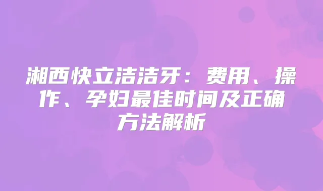 湘西快立洁洁牙:费用、操作、孕妇佳时间及正确方法解析