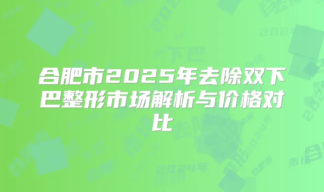 合肥市2025年去除双下巴整形市场解析与价格对比