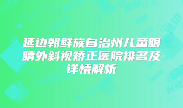 延边朝鲜族自治州儿童眼睛外斜视矫正医院排名及详情解析