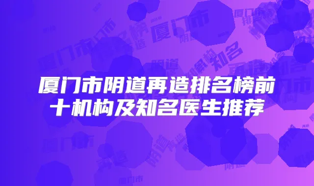 厦门市阴道再造排名榜前十机构及知名医生推荐