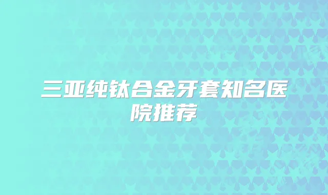 三亚纯钛合金牙套知名医院推荐