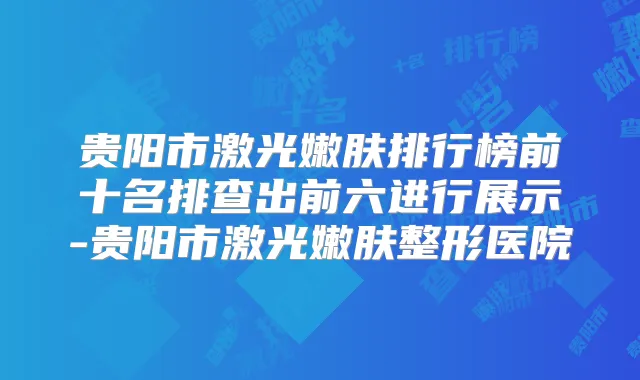 贵阳市激光嫩肤排行榜前十名排查出前六进行展示-贵阳市激光嫩肤整形医院