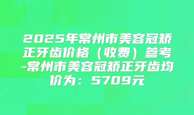 2025年常州市美容冠矫正牙齿价格(收费)参考-常州市美容冠矫正牙齿均价为:5709元