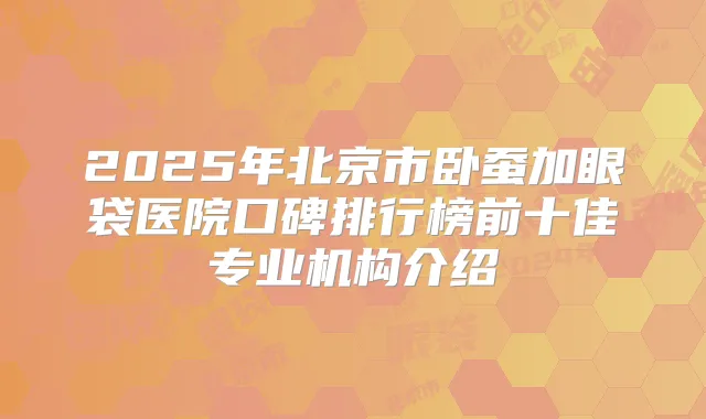 2025年北京市卧蚕加眼袋医院口碑排行榜前十佳专业机构介绍