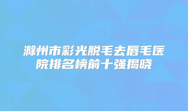 滁州市彩光脱毛去唇毛医院排名榜前十强揭晓