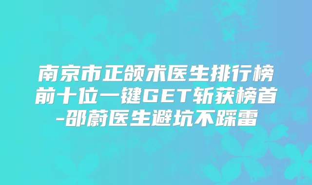 南京市正颌术医生排行榜前十位一键GET斩获榜首-邵蔚医生避坑不踩雷