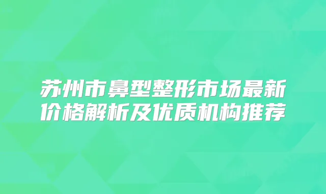 苏州市鼻型整形市场新价格解析及优质机构推荐