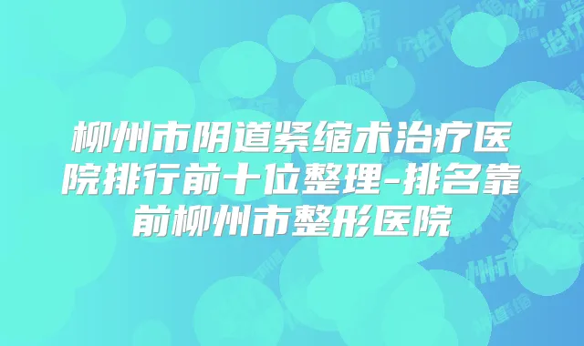 柳州市阴道紧缩术医院排行前十位整理-排名靠前柳州市整形医院