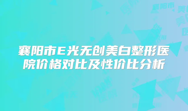 襄阳市E光无创美白整形医院价格对比及性价比分析