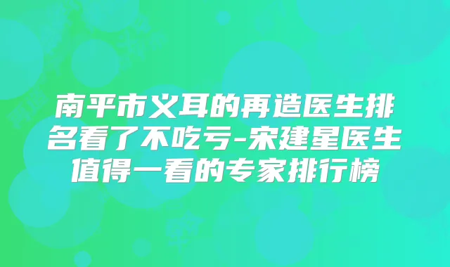 南平市义耳的再造医生排名看了不吃亏-宋建星医生值得一看的专家排行榜